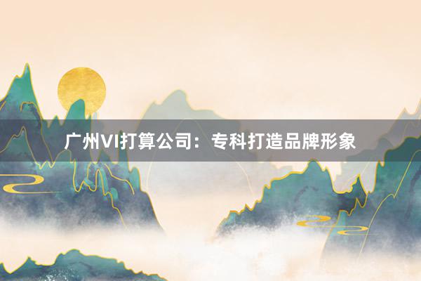 广州VI打算公司：专科打造品牌形象