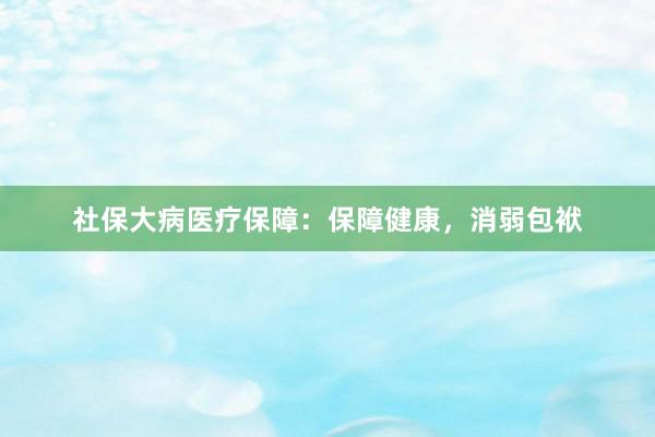 社保大病医疗保障：保障健康，消弱包袱