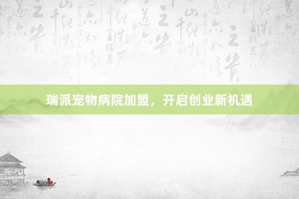瑞派宠物病院加盟，开启创业新机遇
